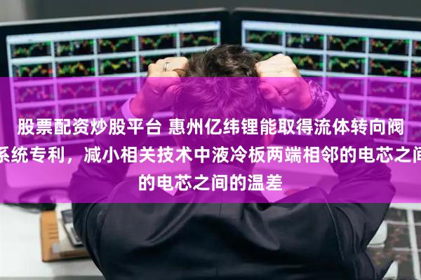 股票配资炒股平台 惠州亿纬锂能取得流体转向阀及电池系统专利，减小相关技术中液冷板两端相邻的电芯之间的温差