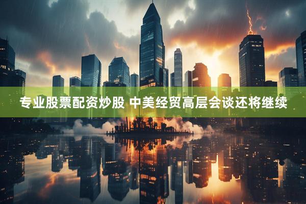 专业股票配资炒股 中美经贸高层会谈还将继续
