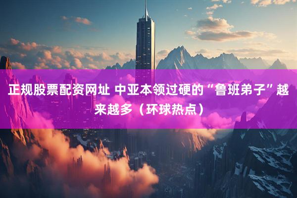 正规股票配资网址 中亚本领过硬的“鲁班弟子”越来越多（环球热点）