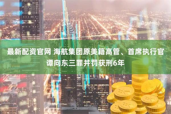 最新配资官网 海航集团原美籍高管、首席执行官谭向东三罪并罚获刑6年