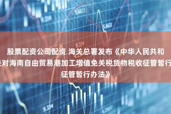 股票配资公司配资 海关总署发布《中华人民共和国海关对海南自由贸易港加工增值免关税货物税收征管暂行办法》