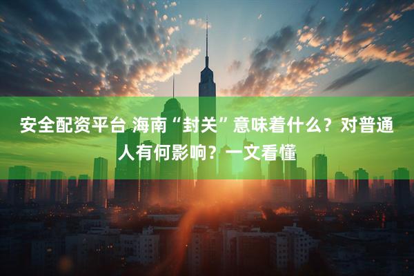 安全配资平台 海南“封关”意味着什么？对普通人有何影响？一文看懂