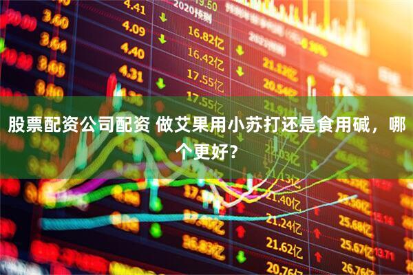 股票配资公司配资 做艾果用小苏打还是食用碱，哪个更好？