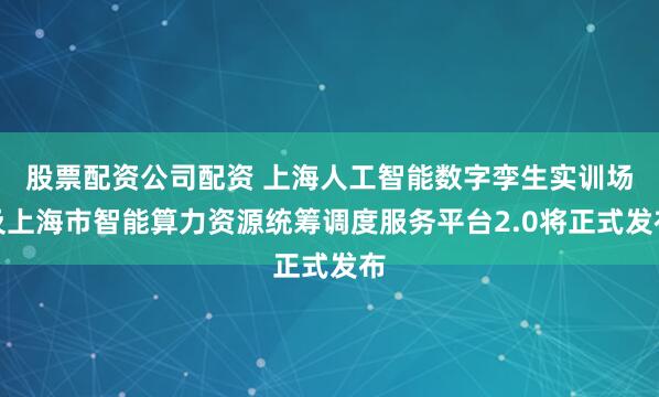股票配资公司配资 上海人工智能数字孪生实训场及上海市智能算力资源统筹调度服务平台2.0将正式发布
