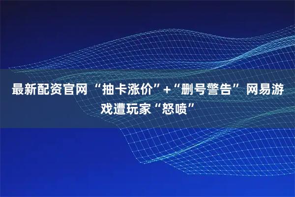 最新配资官网 “抽卡涨价”+“删号警告” 网易游戏遭玩家“怒喷”