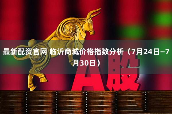 最新配资官网 临沂商城价格指数分析（7月24日—7月30日）