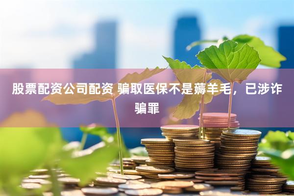 股票配资公司配资 骗取医保不是薅羊毛，已涉诈骗罪
