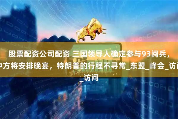 股票配资公司配资 三国领导人确定参与93阅兵，中方将安排晚宴，特朗普的行程不寻常_东盟_峰会_访问