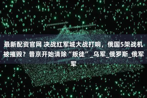 最新配资官网 决战红军城大战打响，俄国5架战机被摧毁？普京开始清除“叛徒”_乌军_俄罗斯_俄军
