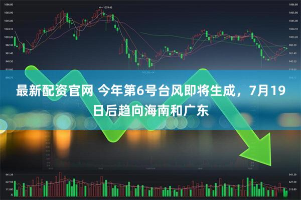 最新配资官网 今年第6号台风即将生成，7月19日后趋向海南和广东