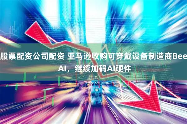 股票配资公司配资 亚马逊收购可穿戴设备制造商Bee AI，继续加码AI硬件