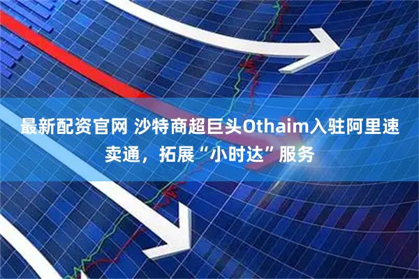 最新配资官网 沙特商超巨头Othaim入驻阿里速卖通，拓展“小时达”服务