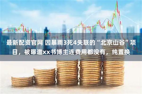 最新配资官网 因暴雨3死4失联的“北京山谷”项目，被曝邀xx书博主连费用都没有，纯置换