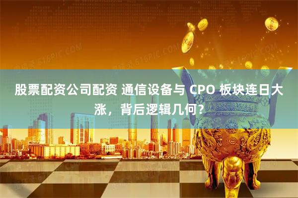 股票配资公司配资 通信设备与 CPO 板块连日大涨，背后逻辑几何？