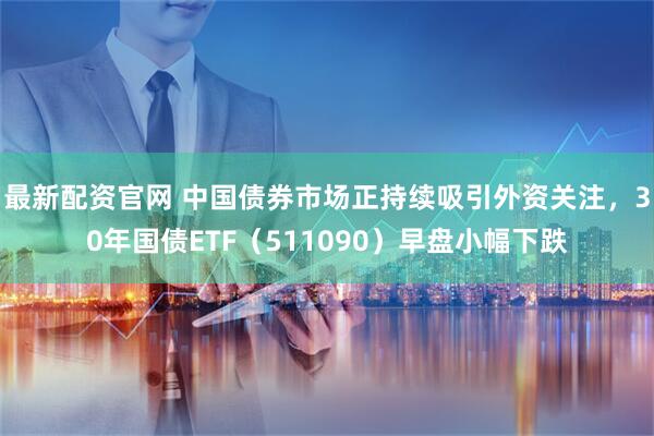 最新配资官网 中国债券市场正持续吸引外资关注，30年国债ETF（511090）早盘小幅下跌