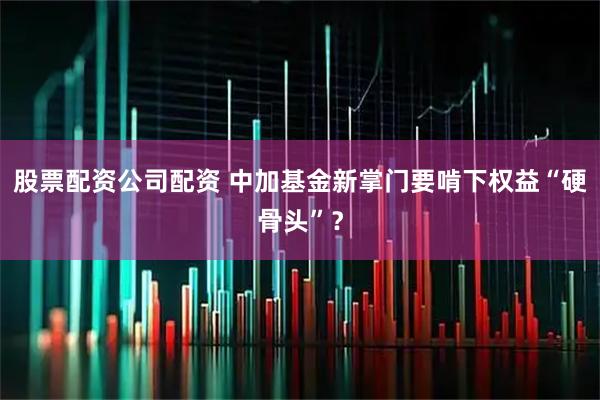 股票配资公司配资 中加基金新掌门要啃下权益“硬骨头”？