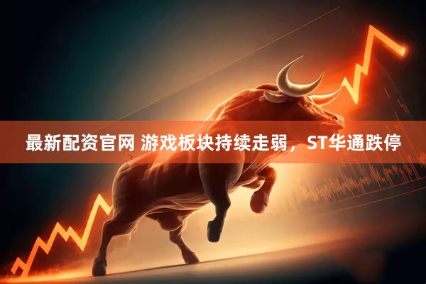 最新配资官网 游戏板块持续走弱，ST华通跌停