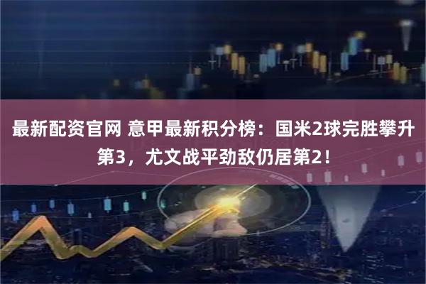 最新配资官网 意甲最新积分榜：国米2球完胜攀升第3，尤文战平劲敌仍居第2！