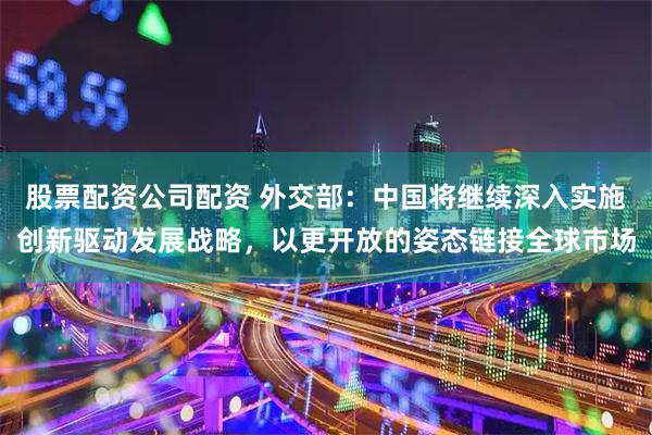 股票配资公司配资 外交部:中国将继续深入实施创新驱动发展战略,以更开放的姿态链接全球市场