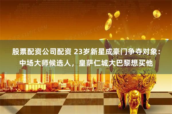 股票配资公司配资 23岁新星成豪门争夺对象:中场大师候选人,皇萨仁城大巴黎想买他