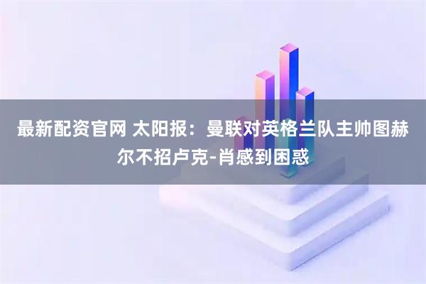 最新配资官网 太阳报:曼联对英格兰队主帅图赫尔不招卢克-肖感到困惑
