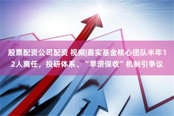 股票配资公司配资 视频|嘉实基金核心团队半年12人离任，投研体系、“旱涝保收”机制引争议